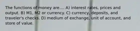 The <a href='https://www.questionai.com/knowledge/kXa1cwTi7P-functions-of-money' class='anchor-knowledge'>functions of money</a> are.... A) interest rates, prices and output. B) M1, M2 or currency. C) currency, deposits, and traveler's checks. D) medium of exchange, unit of account, and store of value.