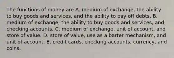 The <a href='https://www.questionai.com/knowledge/kXa1cwTi7P-functions-of-money' class='anchor-knowledge'>functions of money</a> are A. medium of​ exchange, the ability to buy goods and​ services, and the ability to pay off debts. B. medium of​ exchange, the ability to buy goods and​ services, and checking accounts. C. medium of​ exchange, unit of​ account, and store of value. D. store of​ value, use as a barter​ mechanism, and unit of account. E. credit​ cards, checking​ accounts, currency, and coins.