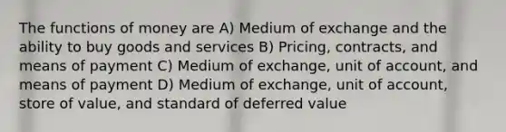 The functions of money are A) Medium of exchange and the ability to buy goods and services B) Pricing, contracts, and means of payment C) Medium of exchange, unit of account, and means of payment D) Medium of exchange, unit of account, store of value, and standard of deferred value