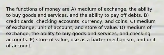 The functions of money are A) medium of exchange, the ability to buy goods and services, and the ability to pay off debts. B) credit cards, checking accounts, currency, and coins. C) medium of exchange, unit of account, and store of value. D) medium of exchange, the ability to buy goods and services, and checking accounts. E) store of value, use as a barter mechanism, and unit of account.