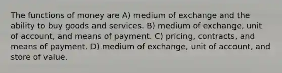 The functions of money are A) medium of exchange and the ability to buy goods and services. B) medium of exchange, unit of account, and means of payment. C) pricing, contracts, and means of payment. D) medium of exchange, unit of account, and store of value.