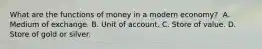 What are the functions of money in a modern​ economy? ​ A. Medium of exchange. B. Unit of account. C. Store of value. D. Store of gold or silver.