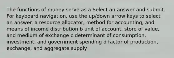 The functions of money serve as a Select an answer and submit. For keyboard navigation, use the up/down arrow keys to select an answer. a resource allocator, method for accounting, and means of income distribution b unit of account, store of value, and medium of exchange c determinant of consumption, investment, and government spending d factor of production, exchange, and aggregate supply