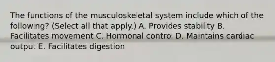 The functions of the musculoskeletal system include which of the following? (Select all that apply.) A. Provides stability B. Facilitates movement C. Hormonal control D. Maintains cardiac output E. Facilitates digestion