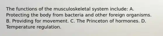 The functions of the musculoskeletal system include: A. Protecting the body from bacteria and other foreign organisms. B. Providing for movement. C. The Princeton of hormones. D. Temperature regulation.