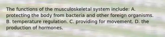 The functions of the musculoskeletal system​ include: A. protecting the body from bacteria and other foreign organisms. B. temperature regulation. C. providing for movement. D. the production of hormones.