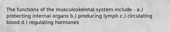 The functions of the musculoskeletal system include - a.) protecting internal organs b.) producing lymph c.) circulating blood d.) regulating hormones