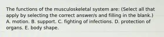 The functions of the musculoskeletal system are: (Select all that apply by selecting the correct answer/s and filling in the blank.) A. motion. B. support. C. fighting of infections. D. protection of organs. E. body shape.