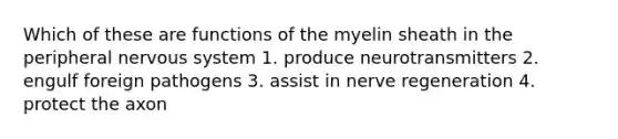 Which of these are functions of the myelin sheath in the peripheral <a href='https://www.questionai.com/knowledge/kThdVqrsqy-nervous-system' class='anchor-knowledge'>nervous system</a> 1. produce neurotransmitters 2. engulf foreign pathogens 3. assist in nerve regeneration 4. protect the axon