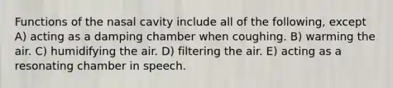 Functions of the nasal cavity include all of the following, except A) acting as a damping chamber when coughing. B) warming the air. C) humidifying the air. D) filtering the air. E) acting as a resonating chamber in speech.