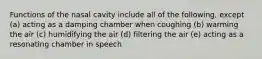 Functions of the nasal cavity include all of the following, except (a) acting as a damping chamber when coughing (b) warming the air (c) humidifying the air (d) filtering the air (e) acting as a resonating chamber in speech