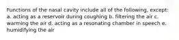 Functions of the nasal cavity include all of the following, except: a. acting as a reservoir during coughing b. filtering the air c. warming the air d. acting as a resonating chamber in speech e. humidifying the air