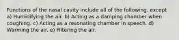 Functions of the nasal cavity include all of the following, except a) Humidifying the air. b) Acting as a damping chamber when coughing. c) Acting as a resonating chamber in speech. d) Warming the air. e) Filtering the air.