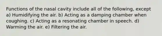 Functions of the nasal cavity include all of the following, except a) Humidifying the air. b) Acting as a damping chamber when coughing. c) Acting as a resonating chamber in speech. d) Warming the air. e) Filtering the air.