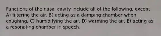 Functions of the nasal cavity include all of the following, except A) filtering the air. B) acting as a damping chamber when coughing. C) humidifying the air. D) warming the air. E) acting as a resonating chamber in speech.