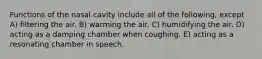 Functions of the nasal cavity include all of the following, except A) filtering the air. B) warming the air. C) humidifying the air. D) acting as a damping chamber when coughing. E) acting as a resonating chamber in speech.