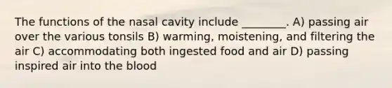 The functions of the nasal cavity include ________. A) passing air over the various tonsils B) warming, moistening, and filtering the air C) accommodating both ingested food and air D) passing inspired air into <a href='https://www.questionai.com/knowledge/k7oXMfj7lk-the-blood' class='anchor-knowledge'>the blood</a>