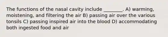 The functions of the nasal cavity include ________. A) warming, moistening, and filtering the air B) passing air over the various tonsils C) passing inspired air into the blood D) accommodating both ingested food and air