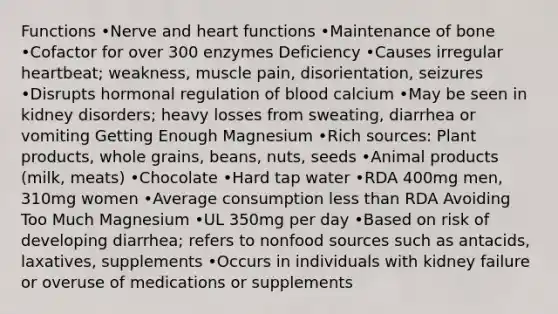 Functions •Nerve and heart functions •Maintenance of bone •Cofactor for over 300 enzymes Deficiency •Causes irregular heartbeat; weakness, muscle pain, disorientation, seizures •Disrupts hormonal regulation of blood calcium •May be seen in kidney disorders; heavy losses from sweating, diarrhea or vomiting Getting Enough Magnesium •Rich sources: Plant products, whole grains, beans, nuts, seeds •Animal products (milk, meats) •Chocolate •Hard tap water •RDA 400mg men, 310mg women •Average consumption less than RDA Avoiding Too Much Magnesium •UL 350mg per day •Based on risk of developing diarrhea; refers to nonfood sources such as antacids, laxatives, supplements •Occurs in individuals with kidney failure or overuse of medications or supplements