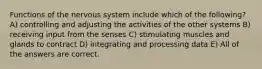 Functions of the nervous system include which of the following? A) controlling and adjusting the activities of the other systems B) receiving input from the senses C) stimulating muscles and glands to contract D) integrating and processing data E) All of the answers are correct.