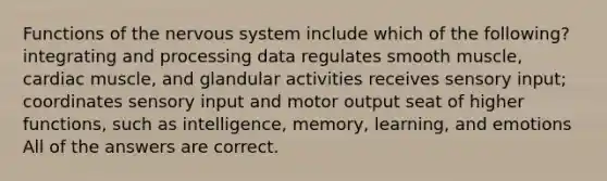 Functions of the nervous system include which of the following? integrating and processing data regulates smooth muscle, cardiac muscle, and glandular activities receives sensory input; coordinates sensory input and motor output seat of higher functions, such as intelligence, memory, learning, and emotions All of the answers are correct.