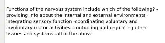 Functions of the nervous system include which of the following? -providing info about the internal and external environments -integrating sensory function -coordinating voluntary and involuntary motor activities -controlling and regulating other tissues and systems -all of the above