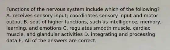 Functions of the nervous system include which of the following? A. receives sensory input; coordinates sensory input and motor output B. seat of higher functions, such as intelligence, memory, learning, and emotions C. regulates smooth muscle, cardiac muscle, and glandular activities D. integrating and processing data E. All of the answers are correct.