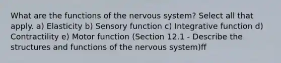 What are the functions of the <a href='https://www.questionai.com/knowledge/kThdVqrsqy-nervous-system' class='anchor-knowledge'>nervous system</a>? Select all that apply. a) Elasticity b) Sensory function c) Integrative function d) Contractility e) Motor function (Section 12.1 - Describe the structures and functions of the nervous system)ff