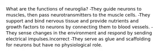 What are the functions of neuroglia? -They guide neurons to muscles, then pass neurotransmitters to the muscle cells. -They support and bind <a href='https://www.questionai.com/knowledge/kqA5Ws88nP-nervous-tissue' class='anchor-knowledge'>nervous tissue</a> and provide nutrients and growth factors to neurons by connecting them to <a href='https://www.questionai.com/knowledge/kZJ3mNKN7P-blood-vessels' class='anchor-knowledge'>blood vessels</a>. -They sense changes in the environment and respond by sending electrical impulses.Incorrect -They serve as glue and scaffolding for neurons but have no physiological role.