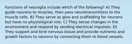 Functions of neuroglia include which of the following? A) They guide neurons to muscles, then pass neurotransmitters to the muscle cells. B) They serve as glue and scaffolding for neurons but have no physiological role. C) They sense changes in the environment and respond by sending electrical impulses. D) They support and bind nervous tissue and provide nutrients and growth factors to neurons by connecting them to blood vessels.