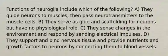 Functions of neuroglia include which of the following? A) They guide neurons to muscles, then pass neurotransmitters to the muscle cells. B) They serve as glue and scaffolding for neurons but have no physiological role. C) They sense changes in the environment and respond by sending electrical impulses. D) They support and bind nervous tissue and provide nutrients and growth factors to neurons by connecting them to blood vessels