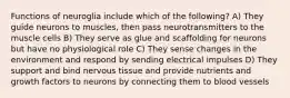 Functions of neuroglia include which of the following? A) They guide neurons to muscles, then pass neurotransmitters to the muscle cells B) They serve as glue and scaffolding for neurons but have no physiological role C) They sense changes in the environment and respond by sending electrical impulses D) They support and bind nervous tissue and provide nutrients and growth factors to neurons by connecting them to blood vessels