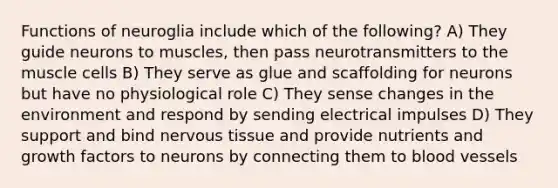 Functions of neuroglia include which of the following? A) They guide neurons to muscles, then pass neurotransmitters to the muscle cells B) They serve as glue and scaffolding for neurons but have no physiological role C) They sense changes in the environment and respond by sending electrical impulses D) They support and bind nervous tissue and provide nutrients and growth factors to neurons by connecting them to blood vessels