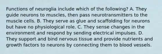 Functions of neuroglia include which of the following? A. They guide neurons to muscles, then pass neurotransmitters to the muscle cells. B. They serve as glue and scaffolding for neurons but have no physiological role. C. They sense changes in the environment and respond by sending electrical impulses. D. They support and bind nervous tissue and provide nutrients and growth factors to neurons by connecting them to blood vessels.