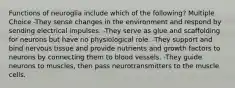 Functions of neuroglia include which of the following? Multiple Choice -They sense changes in the environment and respond by sending electrical impulses. -They serve as glue and scaffolding for neurons but have no physiological role. -They support and bind nervous tissue and provide nutrients and growth factors to neurons by connecting them to blood vessels. -They guide neurons to muscles, then pass neurotransmitters to the muscle cells.