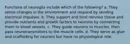 Functions of neuroglia include which of the following? a. They sense changes in the environment and respond by sending electrical impulses. b. They support and bind nervous tissue and provide nutrients and growth factors to neurons by connecting them to blood vessels. c. They guide neurons to muscles, then pass neurotransmitters to the muscle cells. d. They serve as glue and scaffolding for neurons but have no physiological role.