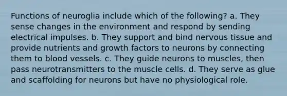 Functions of neuroglia include which of the following? a. They sense changes in the environment and respond by sending electrical impulses. b. They support and bind nervous tissue and provide nutrients and growth factors to neurons by connecting them to blood vessels. c. They guide neurons to muscles, then pass neurotransmitters to the muscle cells. d. They serve as glue and scaffolding for neurons but have no physiological role.