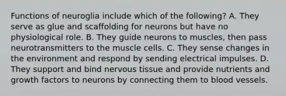 Functions of neuroglia include which of the following? A. They serve as glue and scaffolding for neurons but have no physiological role. B. They guide neurons to muscles, then pass neurotransmitters to the muscle cells. C. They sense changes in the environment and respond by sending electrical impulses. D. They support and bind <a href='https://www.questionai.com/knowledge/kqA5Ws88nP-nervous-tissue' class='anchor-knowledge'>nervous tissue</a> and provide nutrients and growth factors to neurons by connecting them to <a href='https://www.questionai.com/knowledge/kZJ3mNKN7P-blood-vessels' class='anchor-knowledge'>blood vessels</a>.