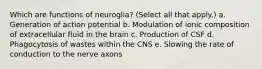 Which are functions of neuroglia? (Select all that apply.) a. Generation of action potential b. Modulation of ionic composition of extracellular fluid in the brain c. Production of CSF d. Phagocytosis of wastes within the CNS e. Slowing the rate of conduction to the nerve axons