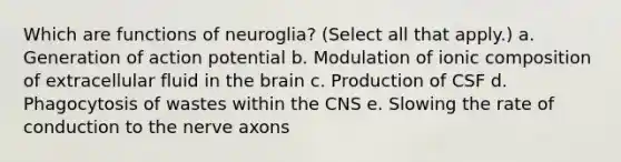 Which are functions of neuroglia? (Select all that apply.) a. Generation of action potential b. Modulation of ionic composition of extracellular fluid in the brain c. Production of CSF d. Phagocytosis of wastes within the CNS e. Slowing the rate of conduction to the nerve axons