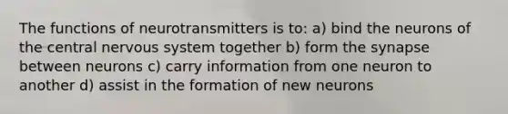 The functions of neurotransmitters is to: a) bind the neurons of the central nervous system together b) form the synapse between neurons c) carry information from one neuron to another d) assist in the formation of new neurons