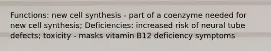 Functions: new cell synthesis - part of a coenzyme needed for new cell synthesis; Deficiencies: increased risk of neural tube defects; toxicity - masks vitamin B12 deficiency symptoms