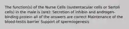 The function(s) of the Nurse Cells (sustentacular cells or Sertoli cells) in the male is (are): Secretion of inhibin and androgen-binding protein all of the answers are correct Maintenance of the blood-testis barrier Support of spermiogenesis