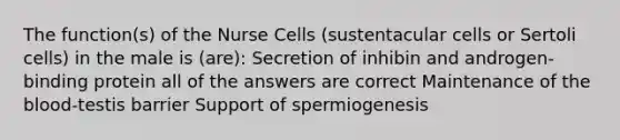 The function(s) of the Nurse Cells (sustentacular cells or Sertoli cells) in the male is (are): Secretion of inhibin and androgen-binding protein all of the answers are correct Maintenance of the blood-testis barrier Support of spermiogenesis