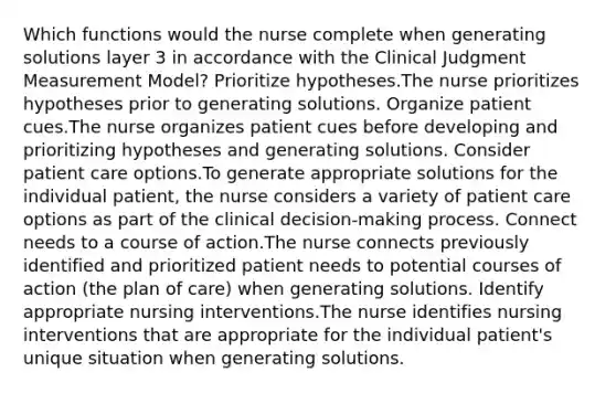 Which functions would the nurse complete when generating solutions layer 3 in accordance with the Clinical Judgment Measurement Model? Prioritize hypotheses.The nurse prioritizes hypotheses prior to generating solutions. Organize patient cues.The nurse organizes patient cues before developing and prioritizing hypotheses and generating solutions. Consider patient care options.To generate appropriate solutions for the individual patient, the nurse considers a variety of patient care options as part of the clinical decision-making process. Connect needs to a course of action.The nurse connects previously identified and prioritized patient needs to potential courses of action (the plan of care) when generating solutions. Identify appropriate nursing interventions.The nurse identifies nursing interventions that are appropriate for the individual patient's unique situation when generating solutions.