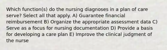 Which function(s) do the nursing diagnoses in a plan of care serve? Select all that apply. A) Guarantee financial reimbursement B) Organize the appropriate assessment data C) Serve as a focus for nursing documentation D) Provide a basis for developing a care plan E) Improve the clinical judgment of the nurse