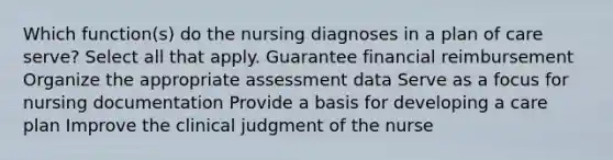 Which function(s) do the nursing diagnoses in a plan of care serve? Select all that apply. Guarantee financial reimbursement Organize the appropriate assessment data Serve as a focus for nursing documentation Provide a basis for developing a care plan Improve the clinical judgment of the nurse