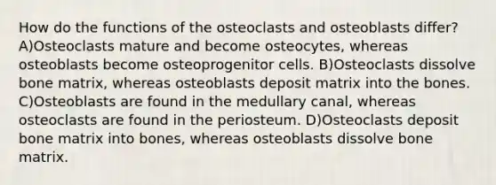 How do the functions of the osteoclasts and osteoblasts differ? A)Osteoclasts mature and become osteocytes, whereas osteoblasts become osteoprogenitor cells. B)Osteoclasts dissolve bone matrix, whereas osteoblasts deposit matrix into the bones. C)Osteoblasts are found in the medullary canal, whereas osteoclasts are found in the periosteum. D)Osteoclasts deposit bone matrix into bones, whereas osteoblasts dissolve bone matrix.