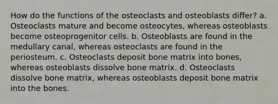 How do the functions of the osteoclasts and osteoblasts differ? a. Osteoclasts mature and become osteocytes, whereas osteoblasts become osteoprogenitor cells. b. Osteoblasts are found in the medullary canal, whereas osteoclasts are found in the periosteum. c. Osteoclasts deposit bone matrix into bones, whereas osteoblasts dissolve bone matrix. d. Osteoclasts dissolve bone matrix, whereas osteoblasts deposit bone matrix into the bones.