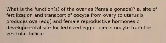 What is the function(s) of the ovaries (female gonads)? a. site of fertilization and transport of oocyte from ovary to uterus b. produces ova (egg) and female reproductive hormones c. developmental site for fertilized egg d. ejects oocyte from the vesicular follicle